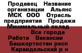 Продавец › Название организации ­ Альянс-МСК, ООО › Отрасль предприятия ­ Продажи › Минимальный оклад ­ 25 000 - Все города Работа » Вакансии   . Башкортостан респ.,Караидельский р-н